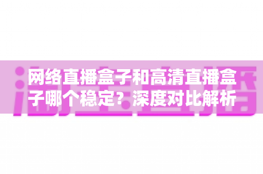 网络直播盒子和高清直播盒子哪个稳定？深度对比解析助你选对设备