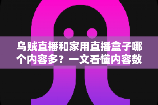 乌贼直播和家用直播盒子哪个内容多？一文看懂内容数量、类型与家庭观影选择的深度对比指南