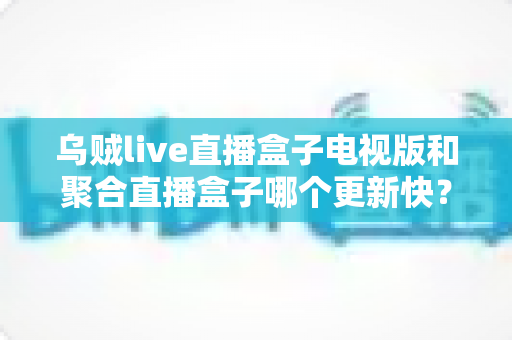 乌贼live直播盒子电视版和聚合直播盒子哪个更新快？深度对比解析助你选对观影工具