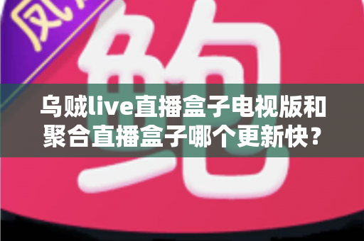 乌贼live直播盒子电视版和聚合直播盒子哪个更新快？深度对比解析助你选对观影工具