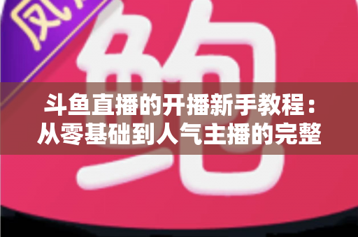 斗鱼直播的开播新手教程：从零基础到人气主播的完整实战指南