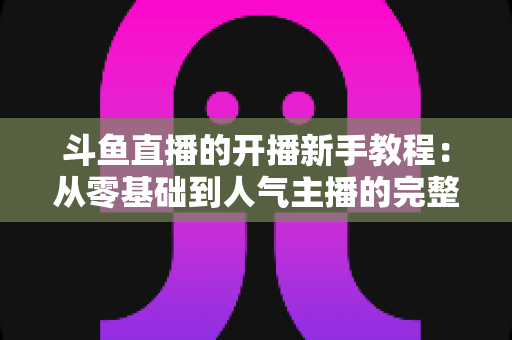 斗鱼直播的开播新手教程：从零基础到人气主播的完整实战指南