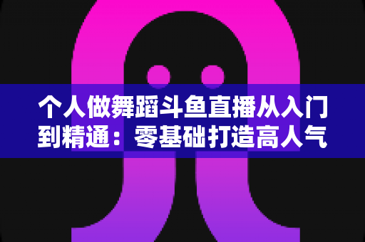 个人做舞蹈斗鱼直播从入门到精通：零基础打造高人气舞蹈直播间的完整实战指南