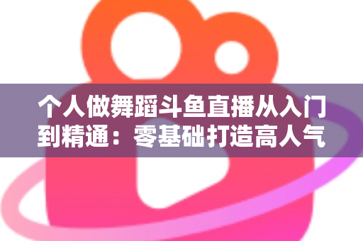 个人做舞蹈斗鱼直播从入门到精通：零基础打造高人气舞蹈直播间的完整实战指南