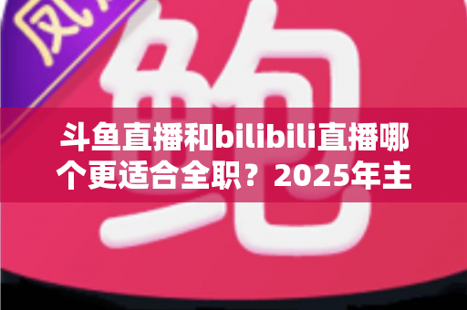 斗鱼直播和bilibili直播哪个更适合全职?2025年主播职业转型全攻略与双平台深度对比指南 斗鱼直播和bilibili直播哪个更适合全职?2025年主播职业转型全攻略与双平台深度对比指南
