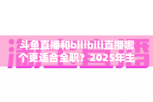 斗鱼直播和bilibili直播哪个更适合全职？2025年主播职业转型全攻略与双平台深度对比指南