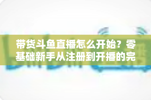 带货斗鱼直播怎么开始？零基础新手从注册到开播的完整带货攻略