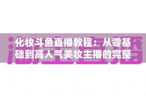 化妆斗鱼直播教程:从零基础到高人气美妆主播的完整实战指南 化妆斗鱼直播教程:从零基础到高人气美妆主播的完整实战指南