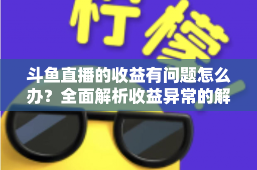 斗鱼直播的收益有问题怎么办？全面解析收益异常的解决方案与实用指南