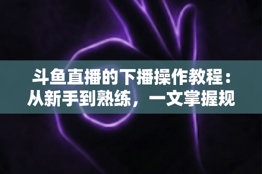 斗鱼直播的下播操作教程:从新手到熟练,一文掌握规范下播全流程与涨粉技巧 斗鱼直播的下播操作教程:从新手到熟练,一文掌握规范下播全流程与涨粉技巧