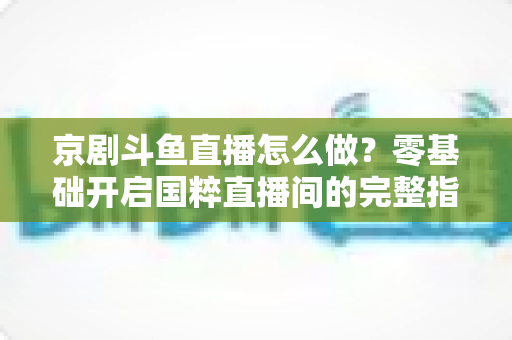 京剧斗鱼直播怎么做?零基础开启国粹直播间的完整指南 京剧斗鱼直播怎么做?零基础开启国粹直播间的完整指南