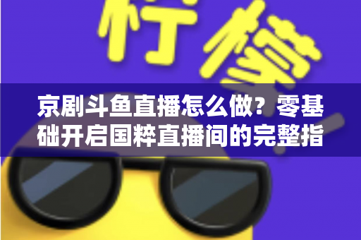 京剧斗鱼直播怎么做?零基础开启国粹直播间的完整指南 京剧斗鱼直播怎么做?零基础开启国粹直播间的完整指南