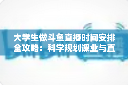 大学生做斗鱼直播时间安排全攻略:科学规划课业与直播,让学业流量双丰收 大学生做斗鱼直播时间安排全攻略:科学规划课业与直播,让学业流量双丰收