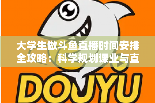 大学生做斗鱼直播时间安排全攻略：科学规划课业与直播，让学业流量双丰收
