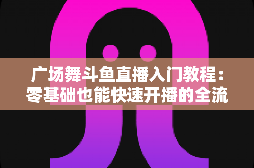 广场舞斗鱼直播入门教程:零基础也能快速开播的全流程实战指南 广场舞斗鱼直播入门教程:零基础也能快速开播的全流程实战指南