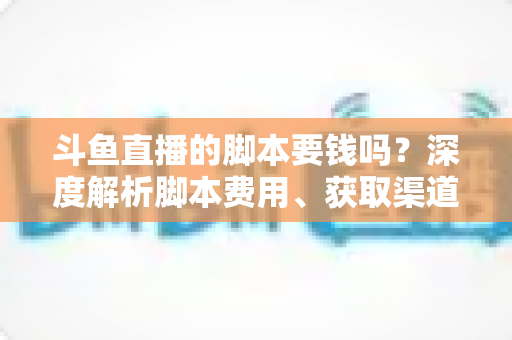 斗鱼直播的脚本要钱吗？深度解析脚本费用、获取渠道与使用指南