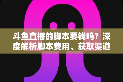斗鱼直播的脚本要钱吗？深度解析脚本费用、获取渠道与使用指南