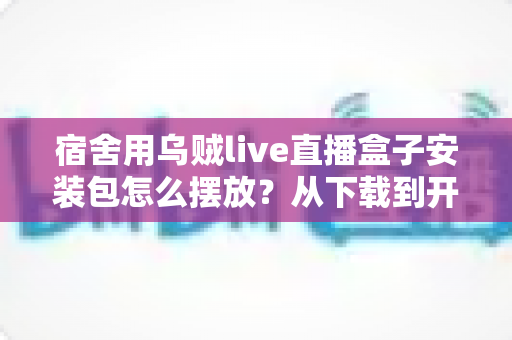 宿舍用乌贼live直播盒子安装包怎么摆放?从下载到开播的全流程摆放指南 宿舍用乌贼live直播盒子安装包怎么摆放?从下载到开播的全流程摆放指南