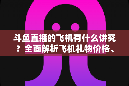 斗鱼直播的飞机有什么讲究?全面解析飞机礼物价格、特效与送礼门道 斗鱼直播的飞机有什么讲究?全面解析飞机礼物价格、特效与送礼门道
