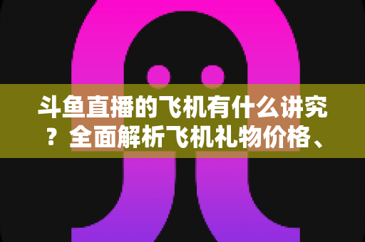 斗鱼直播的飞机有什么讲究?全面解析飞机礼物价格、特效与送礼门道 斗鱼直播的飞机有什么讲究?全面解析飞机礼物价格、特效与送礼门道