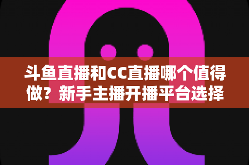 斗鱼直播和CC直播哪个值得做?新手主播开播平台选择全攻略与深度对比分析 斗鱼直播和CC直播哪个值得做?新手主播开播平台选择全攻略与深度对比分析