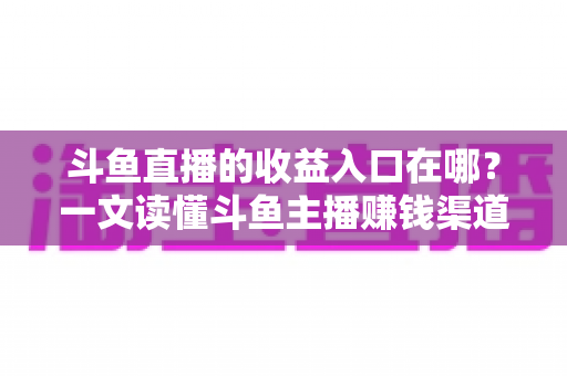 斗鱼直播的收益入口在哪？一文读懂斗鱼主播赚钱渠道、收益查询与提现全流程