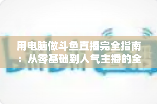 用电脑做斗鱼直播完全指南：从零基础到人气主播的全流程实战教程