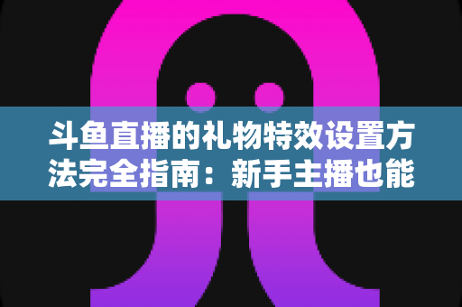 斗鱼直播的礼物特效设置方法完全指南:新手主播也能快速上手的实用教程 斗鱼直播的礼物特效设置方法完全指南:新手主播也能快速上手的实用教程