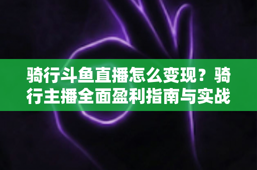 骑行斗鱼直播怎么变现？骑行主播全面盈利指南与实战策略解析
