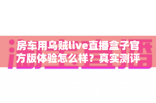 房车用乌贼live直播盒子官方版体验怎么样?真实测评与深度使用感受全解析 房车用乌贼live直播盒子官方版体验怎么样?真实测评与深度使用感受全解析