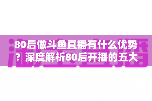 80后做斗鱼直播有什么优势？深度解析80后开播的五大核心竞争力与变现思路