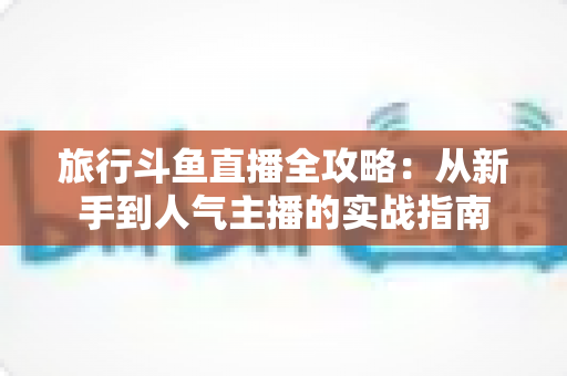 旅行斗鱼直播全攻略：从新手到人气主播的实战指南
