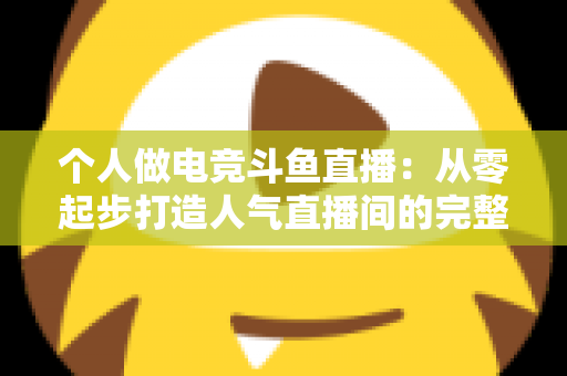 个人做电竞斗鱼直播：从零起步打造人气直播间的完整实战指南
