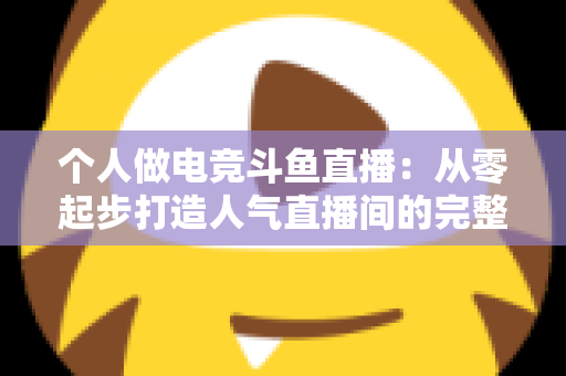 个人做电竞斗鱼直播：从零起步打造人气直播间的完整实战指南