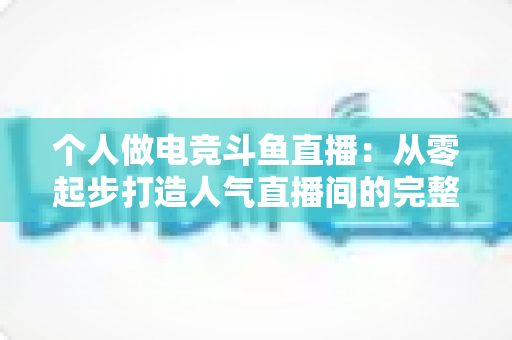 个人做电竞斗鱼直播：从零起步打造人气直播间的完整实战指南