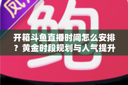 开箱斗鱼直播时间怎么安排?黄金时段规划与人气提升全攻略 开箱斗鱼直播时间怎么安排?黄金时段规划与人气提升全攻略