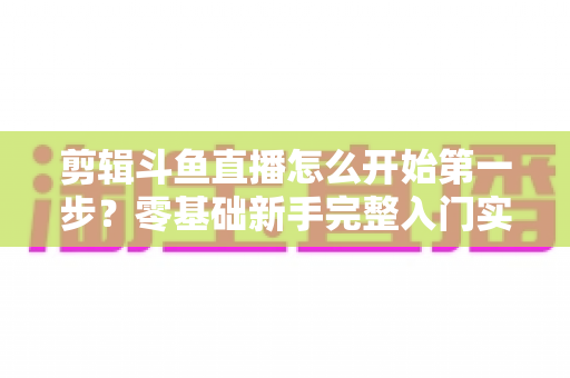 剪辑斗鱼直播怎么开始第一步?零基础新手完整入门实操指南 剪辑斗鱼直播怎么开始第一步?零基础新手完整入门实操指南