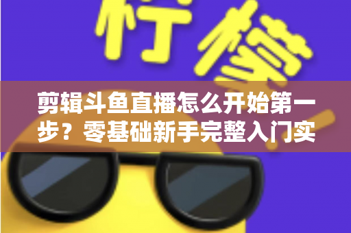 剪辑斗鱼直播怎么开始第一步?零基础新手完整入门实操指南 剪辑斗鱼直播怎么开始第一步?零基础新手完整入门实操指南