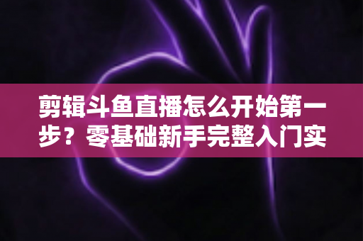剪辑斗鱼直播怎么开始第一步?零基础新手完整入门实操指南 剪辑斗鱼直播怎么开始第一步?零基础新手完整入门实操指南