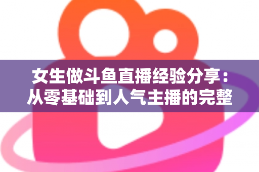 女生做斗鱼直播经验分享：从零基础到人气主播的完整成长指南与实战技巧