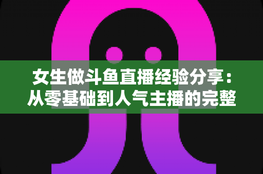 女生做斗鱼直播经验分享：从零基础到人气主播的完整成长指南与实战技巧