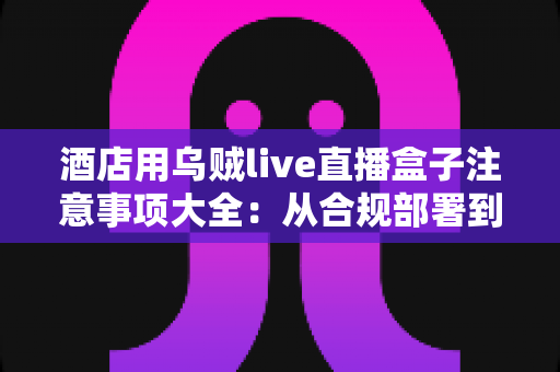 酒店用乌贼live直播盒子注意事项大全:从合规部署到日常运营的完整避坑指南 酒店用乌贼live直播盒子注意事项大全:从合规部署到日常运营的完整避坑指南