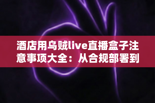 酒店用乌贼live直播盒子注意事项大全：从合规部署到日常运营的完整避坑指南