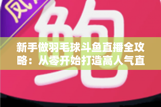 新手做羽毛球斗鱼直播全攻略：从零开始打造高人气直播间的实用指南