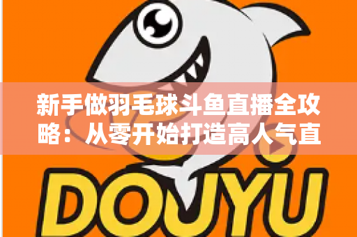 新手做羽毛球斗鱼直播全攻略：从零开始打造高人气直播间的实用指南