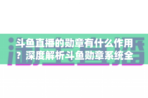 斗鱼直播的勋章有什么作用？深度解析斗鱼勋章系统全功能与获取攻略