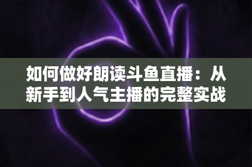 如何做好朗读斗鱼直播:从新手到人气主播的完整实战指南 如何做好朗读斗鱼直播:从新手到人气主播的完整实战指南
