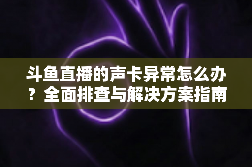 斗鱼直播的声卡异常怎么办？全面排查与解决方案指南，助你快速恢复清晰直播音质
