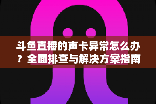 斗鱼直播的声卡异常怎么办？全面排查与解决方案指南，助你快速恢复清晰直播音质