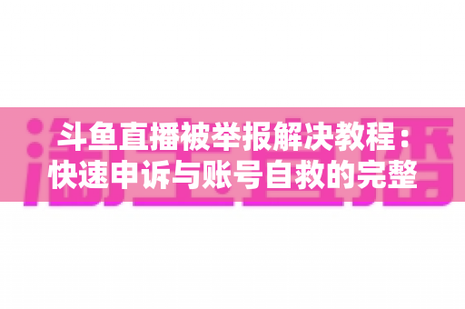 斗鱼直播被举报解决教程:快速申诉与账号自救的完整指南 斗鱼直播被举报解决教程:快速申诉与账号自救的完整指南